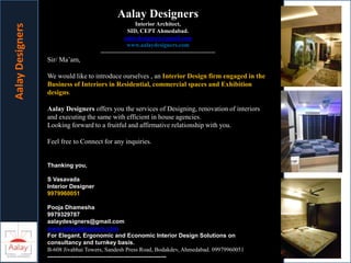 Aalay Designers
Interior Architect,
SID, CEPT Ahmedabad.
aalaydesigners@gmail.com
www.aalaydesigners.com
-----------------------------------------------------------
Sir/ Ma’am,
We would like to introduce ourselves , an Interior Design firm engaged in the
Business of Interiors in Residential, commercial spaces and Exhibition
designs.
Aalay Designers offers you the services of Designing, renovation of interiors
and executing the same with efficient in house agencies.
Looking forward to a fruitful and affirmative relationship with you.
Feel free to Connect for any inquiries.
Thanking you,
S Vasavada
Interior Designer
9979960051
Pooja Dhamesha
9979329787
aalaydesigners@gmail.com
www.aalaydesigners.com
For Elegant, Ergonomic and Economic Interior Design Solutions on
consultancy and turnkey basis.
B-608 Jivabhai Towers, Sandesh Press Road, Bodakdev, Ahmedabad. 09979960051
-------------------------------------------------------------
AalayDesigners
 
