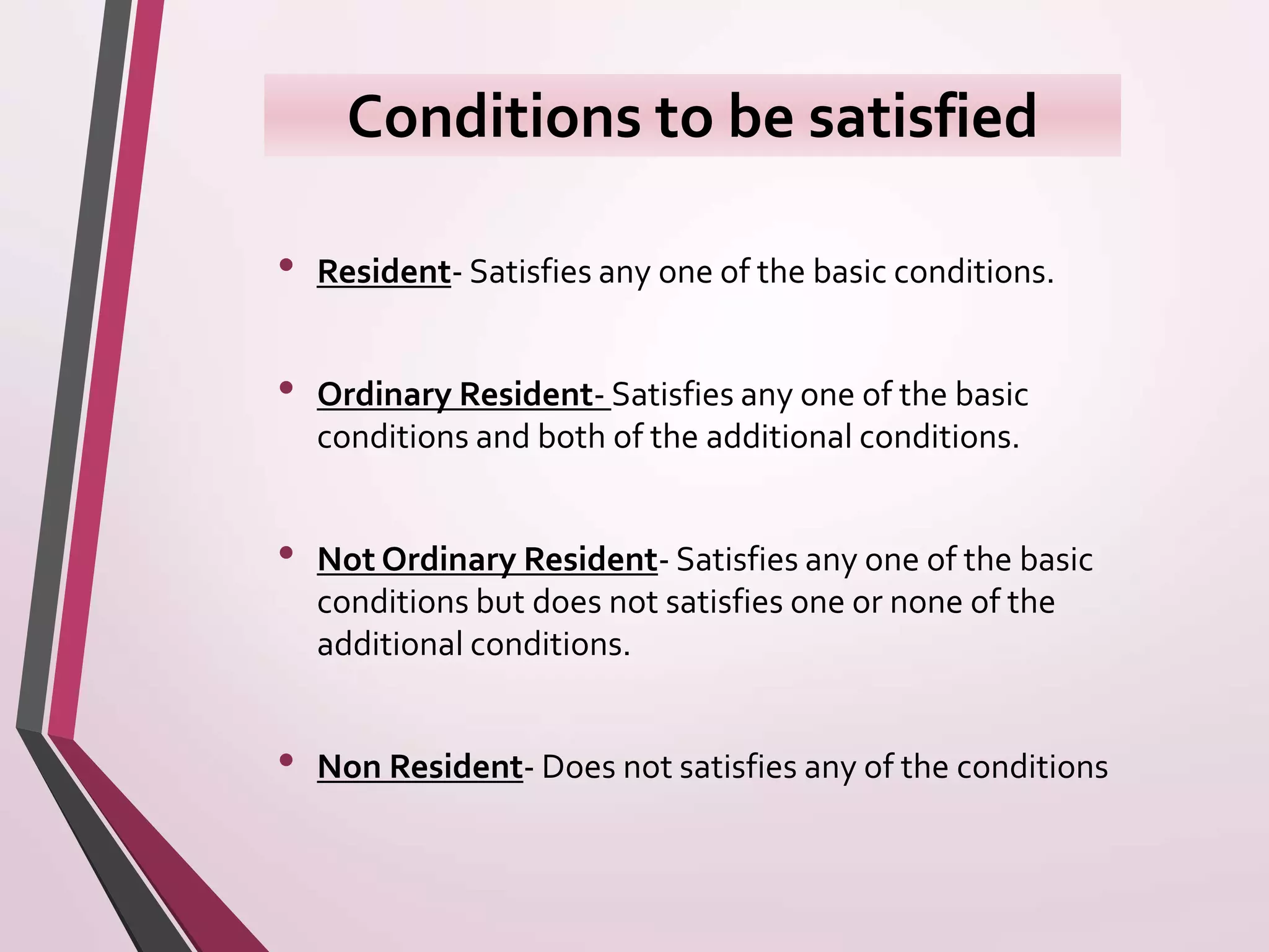 Conditions to be satisfied
• Resident- Satisfies any one of the basic conditions.
• Ordinary Resident- Satisfies any one of the basic
conditions and both of the additional conditions.
• Not Ordinary Resident- Satisfies any one of the basic
conditions but does not satisfies one or none of the
additional conditions.
• Non Resident- Does not satisfies any of the conditions
 