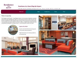 Residence Inn Grand Rapids Airport
4443 28th Street SE Grand Rapids Michigan 49512 USA Phone: 1-616-285-1280 Fax: 1-616-285-1380
1
Thrive on Long Stays
The Residence Inn Marriott - Grand Rapids Airport is the newest and brightest extended
stay hotel to the Grand Rapids market. It is conveniently located on 28th street minutes
from the Gerald R Ford International Airport and many local restaurants and businesses.
Come and enjoy the many amenities we have to offer - complimentary wireless internet,
complimentary breakfast, evening social, in - room DVR systems and much more!
Explore Our Hotel
Spacious suites with full kitchens and separate
living, working, and sleeping areas
Helpful staff assists you in having a productive
and enjoyable stay
Contact Us CloseNextWelcome Print
 