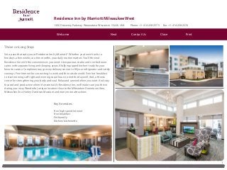 Residence Inn by Marriott Milwaukee West
1300 Discovery Parkway Wauwatosa Wisconsin 53226 USA Phone: +1-414-258-2575 Fax: +1-414-258-2576
1
Thrive on Long Stays
Set a pace that suits you at Residence Inn by Marriott®. Whether you’re with us for a
few days, a few weeks, or a few months, your daily routine matters. You’ll thrive at
Residence Inn with the conveniences you need. Like spacious studio and one-bedroom
suites with separate living and sleeping areas. A fully equipped kitchen ready for your
favorite cuisine. Complimentary grocery delivery service to fill your refrigerator and satisfy
cravings. Free Internet for connecting to work and the outside world. Free hot breakfast
to start mornings off right and evening social hours to end the day well. And, a fitness
center for strengthening your body and soul. Relax and unwind when you want. And stay
focused and productive when it’s essential. At Residence Inn, we’ll make sure you thrive
during your stay. Wonderful, unique location close to the Milwaukee Downtown Area,
Milwaukee Zoo, Harley Davidson Museum and many more attractions.
Key Amenities
Free high speed Internet
Free breakfast
Pet friendly
Kitchen/kitchenette
Contact Us CloseNext PrintWelcome
 