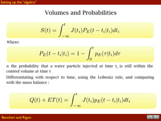 !10
Volumes and Probabilities
Where:
is the probability that a water particle injected at time ti is still within the
control volume at time t
Differentiating with respect to time, using the Leibeniz rule, and comparing
with the mass balance :
Bancheri and Rigon
Setting up the “algebra”
 