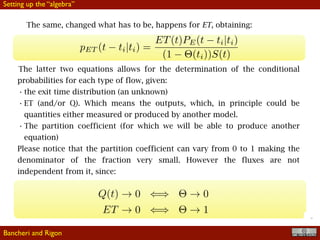 !15
The same, changed what has to be, happens for ET, obtaining:
The latter two equations allows for the determination of the conditional
probabilities for each type of flow, given:
• the exit time distribution (an unknown)
• ET (and/or Q). Which means the outputs, which, in principle could be
quantities either measured or produced by another model.
• The partition coefficient (for which we will be able to produce another
equation)
Please notice that the partition coefficient can vary from 0 to 1 making the
denominator of the fraction very small. However the fluxes are not
independent from it, since:
Bancheri and Rigon
Setting up the “algebra”
 