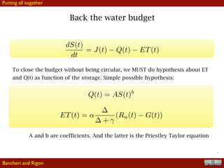 !17
Back the water budget
To close the budget without being circular, we MUST do hypothesis about ET
and Q(t) as function of the storage. Simple possible hypothesis:
A and b are coefficients. And the latter is the Priestley Taylor equation
Bancheri and Rigon
Putting all together
 