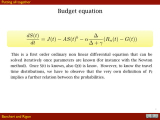 !19
Budget equation
This is a first order ordinary non linear differential equation that can be
solved iteratively once parameters are known (for instance with the Newton
method). Once S(t) is known, also Q(t) is know. However, to know the travel
time distributions, we have to observe that the very own definition of PE
implies a further relation between the probabilities.
Bancheri and Rigon
Putting all together
 