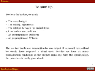 !26
To sum up
To close the budget, we used:
• The mass budget
• The mixing hypothesis
• The relation between the probabilities
• A normalisation condition
• An assumption on Q(t) form
• An assumption on ET form
The last two implies an assumption for any output (if we would have a third
we would have required a third one). Besides we have as many
normalisation conditions as the outputs mins one. With this specification,
the procedure is easily generalised.
Bancheri and Rigon
Summary
 