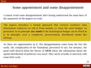 !29
Some appointment and some disappointment
Bancheri and Rigon
Notes
I cannot avoid some disappointment after having understood the main lines of
the arguments of the papers we read.
The papers introduce a formal approach that extracts residence time
information (whatever we call it) from models, i.e. from the water budget. As
presented. So in principle any model if the hydrological budget can be fitted in
it. In principle, even a complicate, process-based, distributed model like
GEOtop.
So there are opportunities in it. The disappointment come from the fact the
easily, the complication of the formalism, prevented to use, for instance, the
good stuff derived from the theory of GIUH where the information about the
spatial distribution of pathways was used ! This can be actually re-inserted, with
some little work.
 