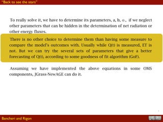 !31
There is no other choice to determine them than having some measure to
compare the model’s outcomes with. Usually while Q(t) is measured, ET is
not. But we can try the several sets of parameters that give a better
forecasting of Q(t), according to some goodness of fit algorithm (GoF).
Assuming we have implemented the above equations in some OMS
components, JGrass-NewAGE can do it.
To really solve it, we have to determine its parameters, a, b, , if we neglect
other parameters that can be hidden in the determination of net radiation or
other energy fluxes.
Bancheri and Rigon
“Back to see the stars”
 