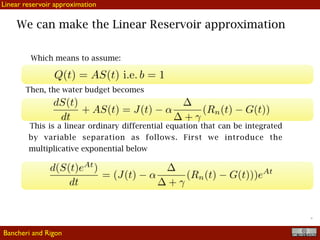 !32
We can make the Linear Reservoir approximation
Linear reservoir approximation
Which means to assume:
Then, the water budget becomes
This is a linear ordinary differential equation that can be integrated
by variable separation as follows. First we introduce the
multiplicative exponential below
Bancheri and Rigon
 