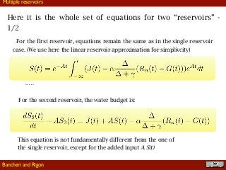 !39
Here it is the whole set of equations for two “reservoirs” -
1/2
Multiple reservoirs
For the first reservoir, equations remain the same as in the single reservoir
case. (We use here the linear reservoir approximation for simplivcity)
..…
For the second reservoir, the water budget is:
This equation is not fundamentally different from the one of
the single reservoir, except for the added input A S(t)
Bancheri and Rigon
 