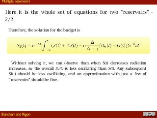 !40
Multiple reservoirs
Therefore, the solution for the budget is
Without solving it, we can observe than when S(t) decreases radiation
increases, so the overall S2(t) is less oscillating than S(t). Any subsequent
Si(t) should be less oscillating, and an approximation with just a few of
“reservoirs” should be fine.
Here it is the whole set of equations for two “reservoirs” -
2/2
Bancheri and Rigon
 
