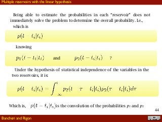 !44
Being able to estimate the probabilities in each “reservoir” does not
immediately solve the problem to determine the overall probability. I.e.,
which is
knowing
and ?
Under the hypothesis of statistical independence of the variables in the
two reservoirs, it is:
Which is, is the convolution of the probabilities p1 and p2
Bancheri and Rigon
Multiple reservoirs with the linear hypothesis
 