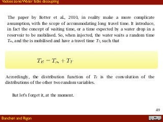 !49
The paper by Botter et al., 2010, in reality make a more complicate
assumption, with the scope of accommodating long travel time. It introduce,
in fact the concept of waiting time, or a time expected by a water drop in a
reservoir to be mobilised. So, when injected, the water waits a random time
Tm, and the is mobilised and have a travel time TT, such that
Accordingly, the distribution function of TE is the convolution of the
distributions of the other two random variables.
But let’s forget it, at the moment.
Bancheri and Rigon
Vadose zone/Water Table decoupling
 