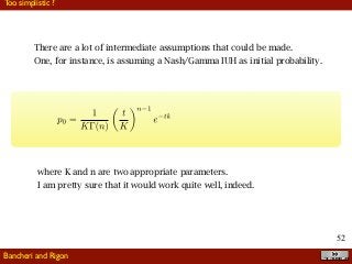 !52
Too simplistic ?
Bancheri and Rigon
There are a lot of intermediate assumptions that could be made.
One, for instance, is assuming a Nash/Gamma IUH as initial probability.
where K and n are two appropriate parameters.
I am pretty sure that it would work quite well, indeed.
 