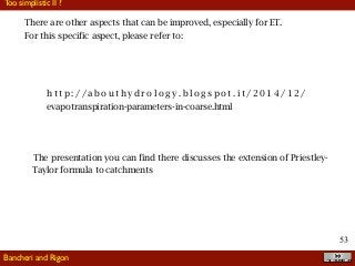 !53
Too simplistic II ?
Bancheri and Rigon
There are other aspects that can be improved, especially for ET.
For this specific aspect, please refer to:
h t t p : / / a b o u t h y d r o l o g y . b l o g s p o t . i t / 2 0 1 4 / 1 2 /
evapotranspiration-parameters-in-coarse.html
The presentation you can find there discusses the extension of Priestley-
Taylor formula to catchments
 