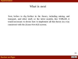 !55
What is next
Bancheri and Rigon
Implementation
Next, before to dig further in the theory, including mixing, and
transport, and other stuff, or the latter models, like TOPKAPI, it
would necessary to devise how to implement all this theory in a way
consistent with the JGrass-NewAGE system.
 