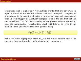 !7
This means (and is explicated ‘;-)’ by Authors’ words) that first any water in
input is mixed in the control volume, and then “sampled”. Sampling is
proportional to the quantity of water present of any age, and happens any
time an event triggers it. Eventually sampled water is the one that exit the
control volume. The full understanding of the process derives, obviously,
from its mathematical formalisation, which will follow. So, even if the
notation in the previous slide is more general, using
would be more appropriate. Here S(t,ti) is the water amount inside the
control volume at time t that can be dated to injection time ti .
Bancheri and Rigon
Interpretation
 
