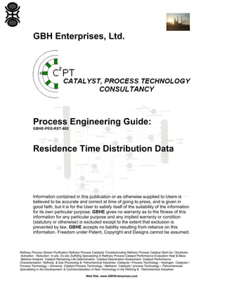 GBH Enterprises, Ltd.

Process Engineering Guide:
GBHE-PEG-RXT-802

Residence Time Distribution Data

Information contained in this publication or as otherwise supplied to Users is
believed to be accurate and correct at time of going to press, and is given in
good faith, but it is for the User to satisfy itself of the suitability of the information
for its own particular purpose. GBHE gives no warranty as to the fitness of this
information for any particular purpose and any implied warranty or condition
(statutory or otherwise) is excluded except to the extent that exclusion is
prevented by law. GBHE accepts no liability resulting from reliance on this
information. Freedom under Patent, Copyright and Designs cannot be assumed.

Refinery Process Stream Purification Refinery Process Catalysts Troubleshooting Refinery Process Catalyst Start-Up / Shutdown
Activation Reduction In-situ Ex-situ Sulfiding Specializing in Refinery Process Catalyst Performance Evaluation Heat & Mass
Balance Analysis Catalyst Remaining Life Determination Catalyst Deactivation Assessment Catalyst Performance
Characterization Refining & Gas Processing & Petrochemical Industries Catalysts / Process Technology - Hydrogen Catalysts /
Process Technology – Ammonia Catalyst Process Technology - Methanol Catalysts / process Technology – Petrochemicals
Specializing in the Development & Commercialization of New Technology in the Refining & Petrochemical Industries
Web Site: www.GBHEnterprises.com

 