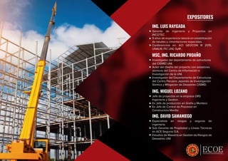 ESPECIALISTAS EN CRECIMIENTO PROFESIONAL
EXPOSITORES
ING. LUIS RAYGADA
Gerente de ingeniería y Proyectos en
INCOTEC
9 años de experiencia laboral en estabilización
de taludes y cimentaciones especiales.
Conferencista en: ACI GEOCON III 2015,
UNALM, FIC UNI, GyM ,
MSC, ING. RICARDO PROAÑO
Investigador del departamento de estructuras
del CISMID UNI.
Autor del diseño del proyecto con aisladores
sísmicos del Centro de Información e
Investigación de la UNI.
Investigador del Departamento de Estructuras
del Centro Peruano Japonés de Investigación
Sísmica y Mitigación de Desastres CISMID.
ING. MIGUEL LOZANO
Jefe de proyectos en la empresa DRS
Ingeniería y Gestión.
Ex Jefe de producción en Graña y Montero
Ex Jefe de Control de Procesos en
Constructora Mantto
ING. DAVID SAMANIEGO
Especialista en riesgos y seguros de
ingeniería.
Sub Gerente de Propiedad y Líneas Técnicas
en ACE Seguros S.A.
Estudios de Maestría en Gestión de Riesgos de
Desastres UNI
 