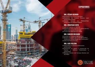 ESPECIALISTAS EN CRECIMIENTO PROFESIONAL
EXPOSITORES
ING. CÉSAR GUZMÁN
Presidente Lean Construction Perú.
Presidente del Capítulo Peruano Lean
Construction Institute
Gerente General de PRODUKTIVA:
constructora del GRUPO EDIFICA
ING. JONATHAN SOTO
Jefe de Proyectos en GESTAC.
Experiencia como ingeniero de oﬁcina técnica,
producción y productividad GyM
Construction Management, ESAN.
ING. CARLOS DELGADO
Ponente en Congresos BIM del Perú.
Miembro Fundador del Comité BIM del Perú.
Certiﬁcación Virtual Design and Construction ”
(VDC) Stanford University ,
ING. LUIS VILLENA
Especialista en sistemas constructivos
presforzados
Experiencia en diseño y construcción de
Puentes y Ediﬁcios Postensados y
pretensados.
Miembro Director del Consejo Directivo del
ACI PERU.
 