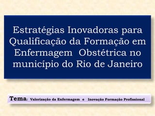 Estratégias Inovadoras para
Qualificação da Formação em
Enfermagem Obstétrica no
município do Rio de Janeiro
Tema: Valorização da Enfermagem e Inovação Formação Profissional
 