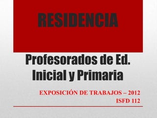 RESIDENCIA

Profesorados de Ed.
 Inicial y Primaria
  EXPOSICIÓN DE TRABAJOS – 2012
                      ISFD 112
 