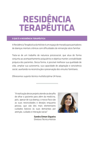 RESIDÊNCIA
TERAPÊUTICA
O QUE É A RESIDÊNCIA TERAPÊUTICA
A Residência Terapêutica da Holiste é um espaço de moradia para portadores
de doenças mentais crônicas com dificuldades de reinserção sociofamiliar.
Trata-se de um trabalho de natureza psicossocial, que atua de forma
conjunta ao acompanhamento psiquiátrico e objetiva manter a estabilidade
psíquica dos pacientes. Dessa forma, é possível melhorar sua qualidade de
vida, ampliar sua autonomia, sua capacidade de adaptação e a convivência
social, auxiliando na reconstrução e na preservação dos vínculos familiares.
Oferecemos suporte técnico multidisciplinar 24 horas.
“A realização desse projeto atende ao desafio
de olhar o paciente para além da medicina;
pois, apesar de sua doença, nosso foco são
suas necessidades e desejos enquanto
pessoa, que vão dos mais elementares
cuidados básicos às suas demandas por
atenção, cuidado e interação social.”
Sandra Simon Siqueira
Diretora Técnica Holiste
 
