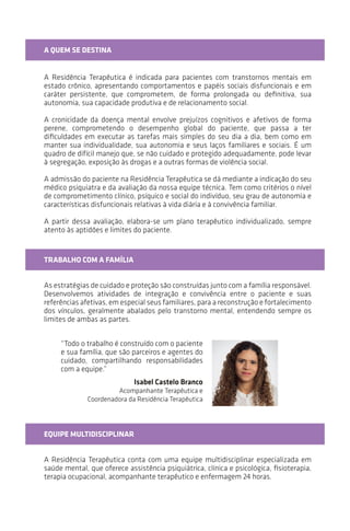 “Todo o trabalho é construído com o paciente
e sua família, que são parceiros e agentes do
cuidado, compartilhando responsabilidades
com a equipe.”
A QUEM SE DESTINA
A Residência Terapêutica é indicada para pacientes com transtornos mentais em
estado crônico, apresentando comportamentos e papéis sociais disfuncionais e em
caráter persistente, que comprometem, de forma prolongada ou definitiva, sua
autonomia, sua capacidade produtiva e de relacionamento social.
A cronicidade da doença mental envolve prejuízos cognitivos e afetivos de forma
perene, comprometendo o desempenho global do paciente, que passa a ter
dificuldades em executar as tarefas mais simples do seu dia a dia, bem como em
manter sua individualidade, sua autonomia e seus laços familiares e sociais. É um
quadro de difícil manejo que, se não cuidado e protegido adequadamente, pode levar
a segregação, exposição às drogas e outras formas de violência social.
A admissão do paciente na Residência Terapêutica se dá mediante a indicação do seu
médico psiquiatra e da avaliação da nossa equipe técnica. Tem como critérios o nível
de comprometimento clínico, psíquico e social do indivíduo, seu grau de autonomia e
características disfuncionais relativas à vida diária e à convivência familiar.
A partir dessa avaliação, elabora-se um plano terapêutico individualizado, sempre
atento às aptidões e aos limites do paciente.
TRABALHO COM A FAMÍLIA
As estratégias de cuidado e proteção são construídas junto com a família responsável.
Desenvolvemos atividades de integração e convivência entre o paciente e suas
referênciasafetivas,emespecialseusfamiliares,paraareconstruçãoeofortalecimento
dos vínculos, geralmente abalados pelo transtorno mental, entendendo sempre os
limites de ambas as partes.
EQUIPE MULTIDISCIPLINAR
A Residência Terapêutica conta com uma equipe multidisciplinar especializada em
saúde mental, que oferece assistência psiquiátrica, clínica e psicológica; fisioterapia;
terapia ocupacional; acompanhante terapêutico; e enfermagem 24 horas.
Isabel Castelo Branco
Acompanhante Terapêutica e
Coordenadora da Residência Terapêutica
 
