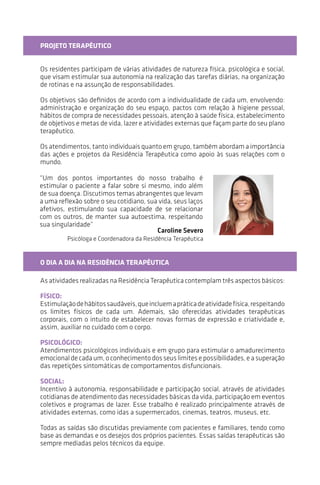 “Um dos pontos importantes do nosso trabalho é
estimular o paciente a falar sobre si mesmo, indo além de
sua doença. Discutimos temas abrangentes que levam a
uma reflexão sobre o seu cotidiano, sua vida e seus laços
afetivos, estimulando sua capacidade de se relacionar
com os outros, de manter sua autoestima, respeitando
sua singularidade.”
PROJETO TERAPÊUTICO
Os residentes participam de várias atividades de natureza física, psicológica e social,
que visam estimular sua autonomia na realização das tarefas diárias, na organização
de rotinas e na assunção de responsabilidades.
Os objetivos são definidos de acordo com a individualidade de cada um, envolvendo:
administração e organização do seu espaço, pactos com relação à higiene pessoal,
hábitos de compra de necessidades pessoais, atenção à saúde física, estabelecimento
de objetivos e metas de vida, lazer e atividades externas que façam parte do seu plano
terapêutico.
Os atendimentos, tanto individuais quanto em grupo, também abordam a importância
das ações e dos projetos da Residência Terapêutica como apoio às suas relações com
o mundo.
O DIA A DIA NA RESIDÊNCIA TERAPÊUTICA
As atividades realizadas na Residência Terapêutica contemplam três aspectos básicos:
FÍSICO:
Estimulação de hábitos saudáveis, que incluem a prática de atividades físicas,
respeitando os limites físicos de cada um. Ademais, são oferecidas atividades
terapêuticas corporais, com o intuito de estabelecer novas formas de expressão e
criatividade e, assim, auxiliar no cuidado com o corpo.
PSICOLÓGICO:
Atendimentos psicológicos individuais e em grupo para estimular o amadurecimento
emocional de cada um, o conhecimento dos seus limites e de suas possibilidades, e a
superação das repetições sintomáticas de comportamentos disfuncionais.
SOCIAL:
Incentivo à autonomia, à responsabilidade e à participação social, através de atividades
cotidianas de atendimento das necessidades básicas da vida, participação em eventos
coletivos e programas de lazer. Esse trabalho é realizado principalmente através de
atividades externas, como idas a supermercados, cinemas, teatros, museus etc.
Todas as saídas são discutidas previamente com pacientes e familiares, tendo como
base as demandas e os desejos dos próprios pacientes. Essas saídas terapêuticas são
sempre mediadas pelos técnicos da equipe.
Caroline Severo
Psicóloga e Coordenadora da Residência Terapêutica
 