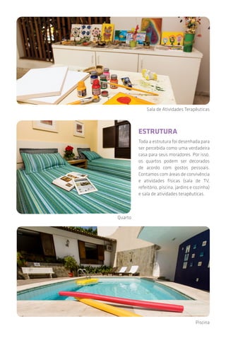 Piscina
Sala de Atividades Terapêuticas
Quarto
ESTRUTURA
Toda a estrutura foi desenhada para
ser percebida como uma verdadeira
casa para seus moradores. Por isso,
os quartos podem ser decorados
de acordo com gostos pessoais.
Contamos com áreas de convivência
e atividades físicas (sala de TV,
refeitório, piscina, jardins e cozinha)
e sala de atividades terapêuticas.
 