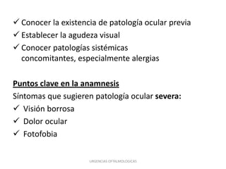  Conocer la existencia de patología ocular previa
 Establecer la agudeza visual
 Conocer patologías sistémicas
concomitantes, especialmente alergias

Puntos clave en la anamnesis
Síntomas que sugieren patología ocular severa:
 Visión borrosa
 Dolor ocular
 Fotofobia
URGENCIAS OFTALMOLOGICAS

 