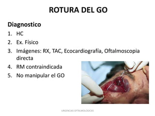ROTURA DEL GO
Diagnostico
1. HC
2. Ex. Físico
3. Imágenes: RX, TAC, Ecocardiografía, Oftalmoscopia
directa
4. RM contraindicada
5. No manipular el GO

URGENCIAS OFTALMOLOGICAS

 