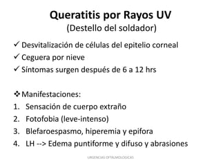 Queratitis por Rayos UV
(Destello del soldador)
 Desvitalización de células del epitelio corneal
 Ceguera por nieve
 Síntomas surgen después de 6 a 12 hrs

Manifestaciones:
1. Sensación de cuerpo extraño
2. Fotofobia (leve-intenso)
3. Blefaroespasmo, hiperemia y epifora
4. LH --> Edema puntiforme y difuso y abrasiones
URGENCIAS OFTALMOLOGICAS

 