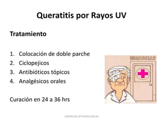 Queratitis por Rayos UV
Tratamiento
1.
2.
3.
4.

Colocación de doble parche
Ciclopejicos
Antibióticos tópicos
Analgésicos orales

Curación en 24 a 36 hrs
URGENCIAS OFTALMOLOGICAS

 