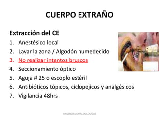 CUERPO EXTRAÑO
Extracción del CE
1.
2.
3.
4.
5.
6.
7.

Anestésico local
Lavar la zona / Algodón humedecido
No realizar intentos bruscos
Seccionamiento óptico
Aguja # 25 o escoplo estéril
Antibióticos tópicos, ciclopejicos y analgésicos
Vigilancia 48hrs
URGENCIAS OFTALMOLOGICAS

 