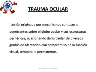 TRAUMA OCULAR
Lesión originada por mecanismos contusos o

penetrantes sobre el globo ocular y sus estructuras
periféricas, ocasionando daño tisular de diversos
grados de afectación con compromiso de la función
visual, temporal o permanente.

URGENCIAS OFTALMOLOGICAS

 