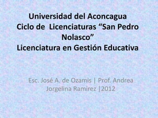 Universidad del Aconcagua
Ciclo de Licenciaturas “San Pedro
Nolasco”
Licenciatura en Gestión Educativa
Esc. José A. de Ozamis | Prof. Andrea
Jorgelina Ramirez |2012
 