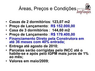 Áreas, Preços e Condições Casas de 2 dormitórios :  123,07 m2 Preço de Lançamento :  R$ 152.000,00 Casa de 3 dormitórios  :  144,60 m2 Preço de Lançamento  :  R$ 179.400,00 Financiamento Direto pela Construtora em até 36 meses com 40% entrada; Entrega até agosto de 2010 ; Parcelas serão corrigidas pelo INCC até o habite-se e após pelo IGPM mais juros de 1% ao mês; Valores em maio/2009 ; 