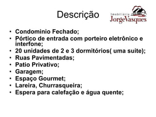 Descrição Condominio Fechado; Pórtico de entrada com porteiro eletrônico e interfone; 20 unidades de 2 e 3 dormitórios( uma suite); Ruas Pavimentadas; Patio Privativo; Garagem; Espaço Gourmet; Lareira, Churrasqueira; Espera para calefação e água quente; 