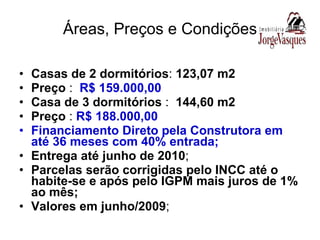 Áreas, Preços e Condições Casas de 2 dormitórios :  123,07 m2 Preço  :  R$ 159.000,00 Casa de 3 dormitórios  :  144,60 m2 Preço  :  R$ 188.000,00 Financiamento Direto pela Construtora em até 36 meses com 40% entrada; Entrega até junho de 2010 ; Parcelas serão corrigidas pelo INCC até o habite-se e após pelo IGPM mais juros de 1% ao mês; Valores em junho/2009 ; 