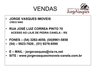 VENDAS JORGE VASQUES IMOVEIS CRECI 9465 RUA JOSÉ LUIZ CORREA PINTO 70 ACESSO AO LAJE DE PEDRA CANELA – RS FONES – (54) 3282-4050, (54)9961-5858 (54) – 9623-7626 , (51) 9276-6590 E – MAIL : jorgevasques@via-rs,net SITE : www.jorgevasquesimoveis-canela.com.br 