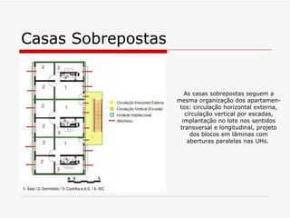 Casas Sobrepostas


                       As casas sobrepostas seguem a
                    mesma organização dos apartamen-
                     tos: circulação horizontal externa,
                       circulação vertical por escadas,
                      implantação no lote nos sentidos
                     transversal e longitudinal, projeto
                         dos blocos em lâminas com
                        aberturas paralelas nas UHs.
 