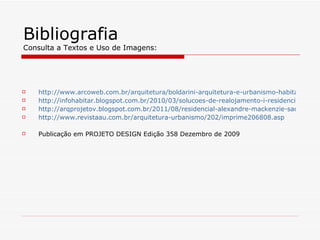 Bibliografia
Consulta a Textos e Uso de Imagens:




   http://www.arcoweb.com.br/arquitetura/boldarini-arquitetura-e-urbanismo-habitacao-soc
   http://infohabitar.blogspot.com.br/2010/03/solucoes-de-realojamento-i-residencial.html
   http://arqprojetov.blogspot.com.br/2011/08/residencial-alexandre-mackenzie-sao.html
   http://www.revistaau.com.br/arquitetura-urbanismo/202/imprime206808.asp

   Publicação em PROJETO DESIGN Edição 358 Dezembro de 2009
 