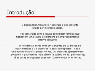 Introdução

         O Residencial Alexandre Mackenzie é um conjunto
                  criado por interesse social.

        Foi construído com o intuito de realojar famílias que
     habitavam uma favela às margens do empreendimento
                        (Bairro Jaguaré).

        O Residencial conta com um Conjunto de 13 blocos de
     Apartamentos e 12 blocos de “Casas Sobrepostas”. Cada
 Unidade Habitacional possui 48 m2. Os blocos de apartamentos
 possuem 4 pavimentos mais térreo (e solário no 5o. pavimento);
   já as casas sobrepostas possuem 2 pavimentos mais térreo.
 