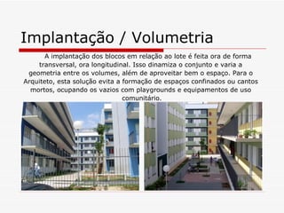 Implantação / Volumetria
       A implantação dos blocos em relação ao lote é feita ora de forma
    transversal, ora longitudinal. Isso dinamiza o conjunto e varia a
 geometria entre os volumes, além de aproveitar bem o espaço. Para o
Arquiteto, esta solução evita a formação de espaços confinados ou cantos
  mortos, ocupando os vazios com playgrounds e equipamentos de uso
                                comunitário.
 