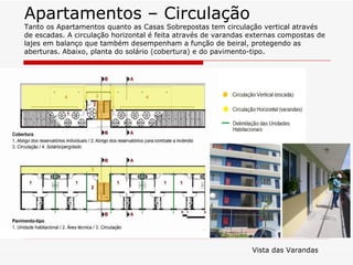 Apartamentos – Circulação
Tanto os Apartamentos quanto as Casas Sobrepostas tem circulação vertical através
de escadas. A circulação horizontal é feita através de varandas externas compostas de
lajes em balanço que também desempenham a função de beiral, protegendo as
aberturas. Abaixo, planta do solário (cobertura) e do pavimento-tipo.




                                                                Vista das Varandas
 