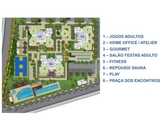 7                              2
                      8
    4A                    3A       1 – JOGOS ADULTOS
5            6                     2 – HOME OFFICE / ATELIER
                               1
                                   3 – GOURMET
                                   4 – SALÃO FESTAS ADULTO
                                   5 – FITNESS
             5A
         4        3                6 – REPOUSO/ SAUNA
                                   7 – PLAY
                                   8 – PRAÇA DOS ENCONTROS
 