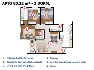 APTO 80,22 m² - 3 DORM.
                   2

                               5       5



                                                        2
                       5
                                   6



                                             3
                           4

                                                            1


1. Entrada Social e Serviços               4. Terraço
2. Banheiros com ventilação natural        5. Amplos dormitórios, sendo 1 suíte
3. Living e jantar integrados              6. Closet
 