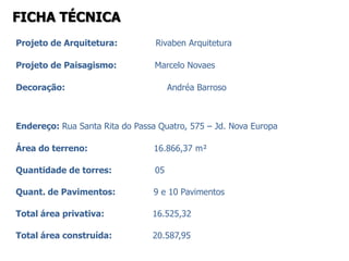 FICHA TÉCNICA
Projeto de Arquitetura:          Rivaben Arquitetura

Projeto de Paisagismo:           Marcelo Novaes

Decoração:                            Andréa Barroso



Endereço: Rua Santa Rita do Passa Quatro, 575 – Jd. Nova Europa

Área do terreno:                 16.866,37 m²

Quantidade de torres:            05

Quant. de Pavimentos:            9 e 10 Pavimentos

Total área privativa:           16.525,32

Total área construída:          20.587,95
 