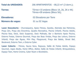 Total de UNIDADES:                 206 APARTAMENTOS - 80,22 m² (3 dorm.);

Torres:                            Térreo+10 andares (Bloco 1A, 2A, 3A e 4A)
                                   Térreo+09 andares (Bloco 5A);

Elevadores:                         02 Elevadores por Torre
Número de vagas:                    01 ou 02 Vagas


Lazer Descoberto - Churrasqueira, Apoio Fitness, Gazebo, Alameda das Palmeiras,
Praça Zen, Praça dos Encontros, Quadra Recreativa, Piscina Infantil, Piscina Adulto,
Piscina Raia, Deck, Deck Suspenso, Deck Molhado, Bar e Banheiro Apoio Piscina,
Externo Festas, Externo Gourmet, Praça das Boas Vindas, Praça das Leitura, Externo
Infantil, Praça das Águas, Mini Play, Playground, Praça das Babás, Street Ball,
Boulevard, Externo Teen, e Externo Cyber.

Lazer Coberto - Fitness, Sauna Seca, Repouso, Salão de Festas Adulto, Espaço
Gourmet, Jogos Adulto, Home Office, Atelier, Salão de Festas Infantil, Brinquedoteca,
Espaço Teen, Home Cinema, Cyber Room e Bicicletário.
 