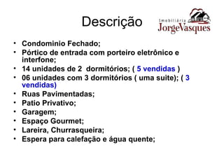 Descrição Condominio Fechado; Pórtico de entrada com porteiro eletrônico e interfone; 14 unidades de 2  dormitórios; (  5 vendidas  )  06 unidades com 3 dormitórios ( uma suite); (  3 vendidas) Ruas Pavimentadas; Patio Privativo; Garagem; Espaço Gourmet; Lareira, Churrasqueira; Espera para calefação e água quente; 